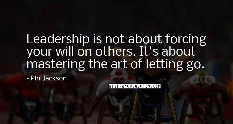 Phil Jackson Quotes: Leadership is not about forcing your will on others. It's about mastering the art of letting go.