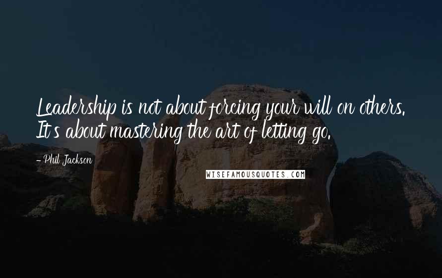 Phil Jackson Quotes: Leadership is not about forcing your will on others. It's about mastering the art of letting go.