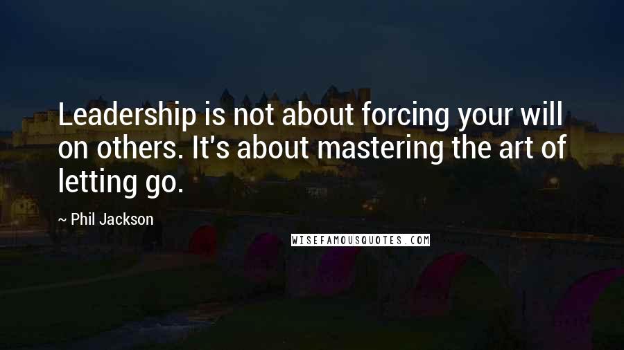 Phil Jackson Quotes: Leadership is not about forcing your will on others. It's about mastering the art of letting go.