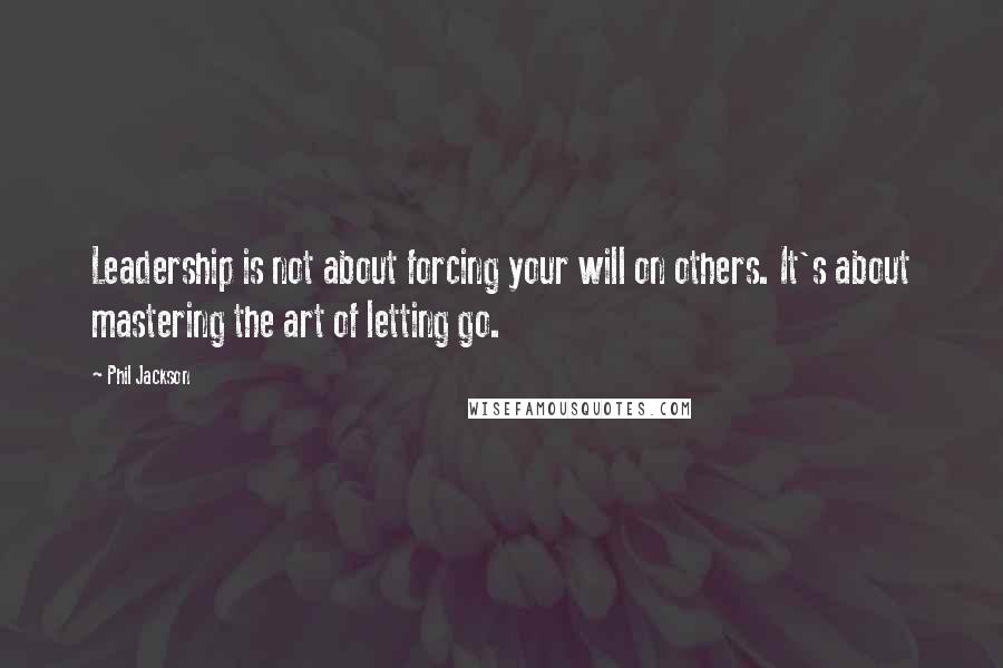 Phil Jackson Quotes: Leadership is not about forcing your will on others. It's about mastering the art of letting go.