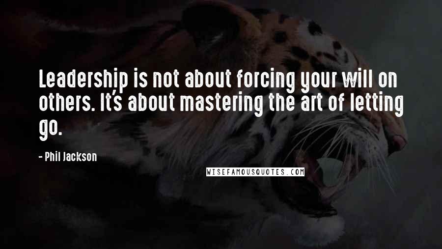 Phil Jackson Quotes: Leadership is not about forcing your will on others. It's about mastering the art of letting go.