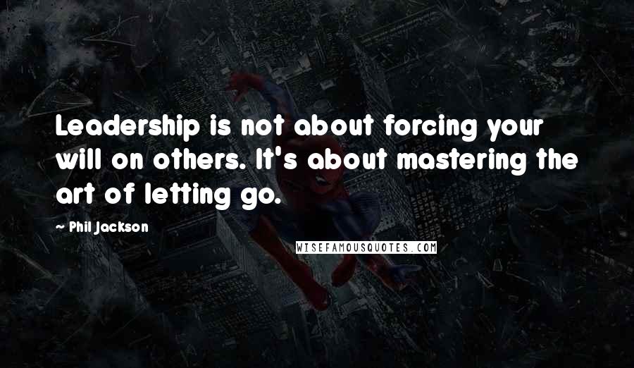 Phil Jackson Quotes: Leadership is not about forcing your will on others. It's about mastering the art of letting go.