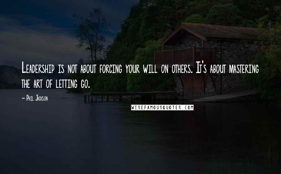 Phil Jackson Quotes: Leadership is not about forcing your will on others. It's about mastering the art of letting go.