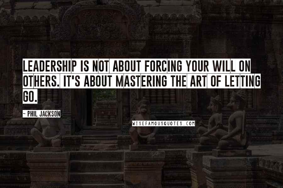 Phil Jackson Quotes: Leadership is not about forcing your will on others. It's about mastering the art of letting go.