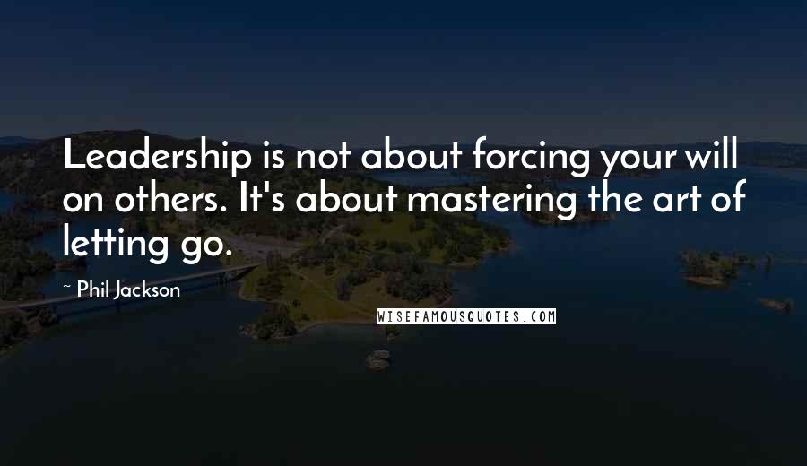 Phil Jackson Quotes: Leadership is not about forcing your will on others. It's about mastering the art of letting go.