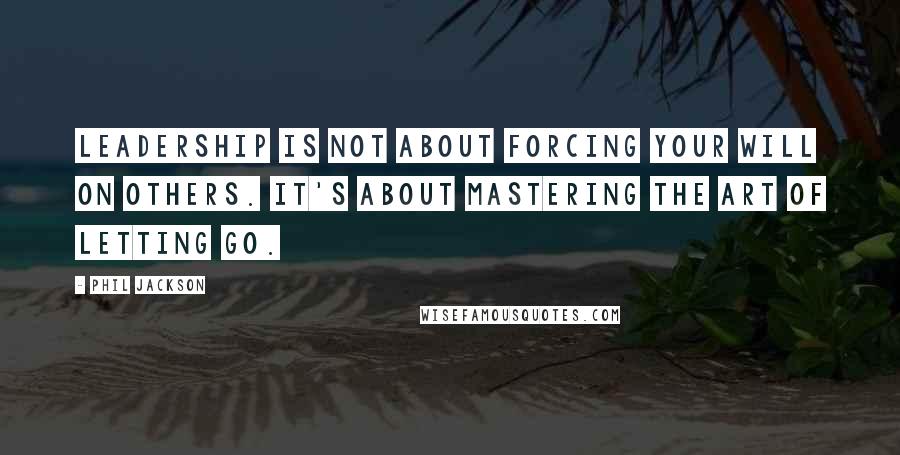 Phil Jackson Quotes: Leadership is not about forcing your will on others. It's about mastering the art of letting go.