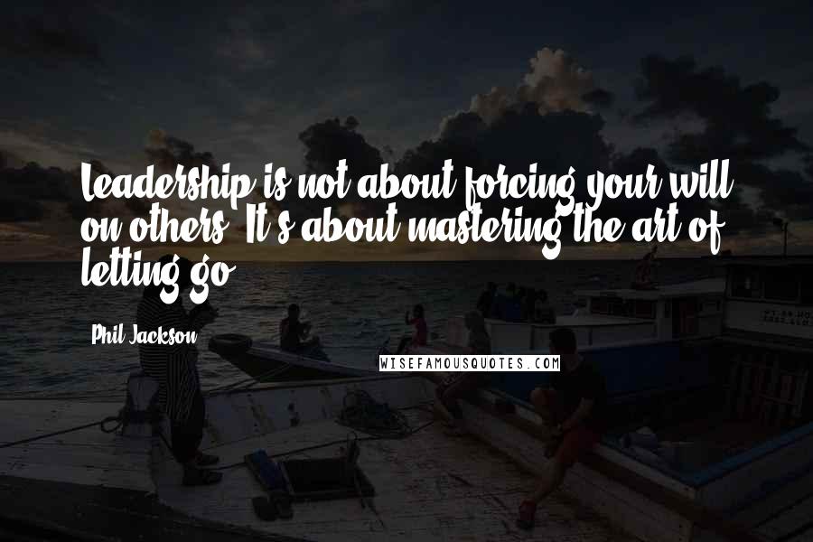 Phil Jackson Quotes: Leadership is not about forcing your will on others. It's about mastering the art of letting go.