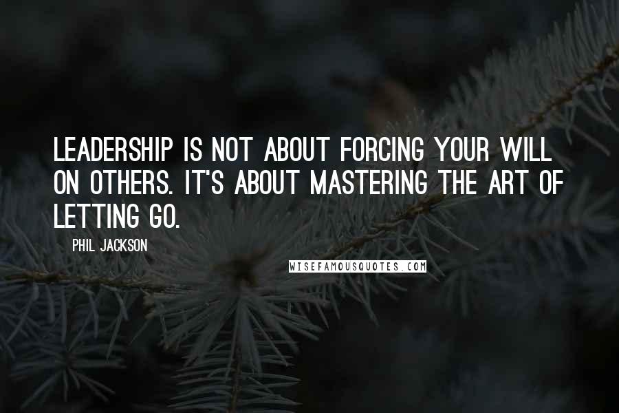 Phil Jackson Quotes: Leadership is not about forcing your will on others. It's about mastering the art of letting go.