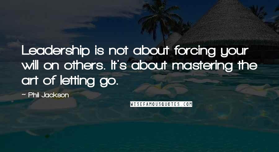 Phil Jackson Quotes: Leadership is not about forcing your will on others. It's about mastering the art of letting go.