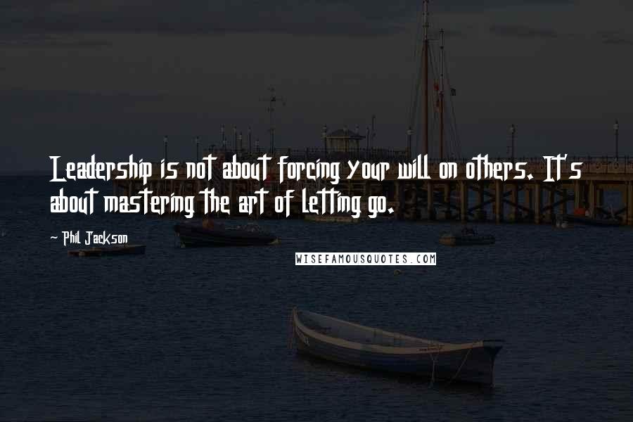 Phil Jackson Quotes: Leadership is not about forcing your will on others. It's about mastering the art of letting go.