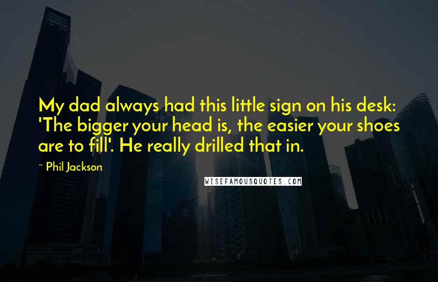 Phil Jackson Quotes: My dad always had this little sign on his desk: 'The bigger your head is, the easier your shoes are to fill'. He really drilled that in.