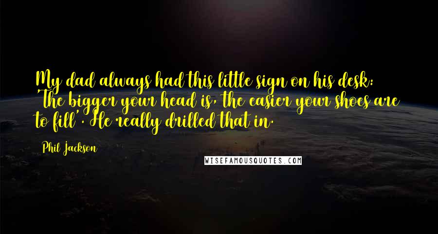 Phil Jackson Quotes: My dad always had this little sign on his desk: 'The bigger your head is, the easier your shoes are to fill'. He really drilled that in.
