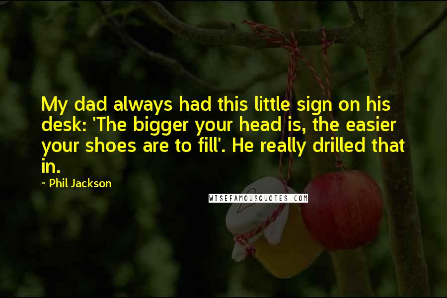 Phil Jackson Quotes: My dad always had this little sign on his desk: 'The bigger your head is, the easier your shoes are to fill'. He really drilled that in.