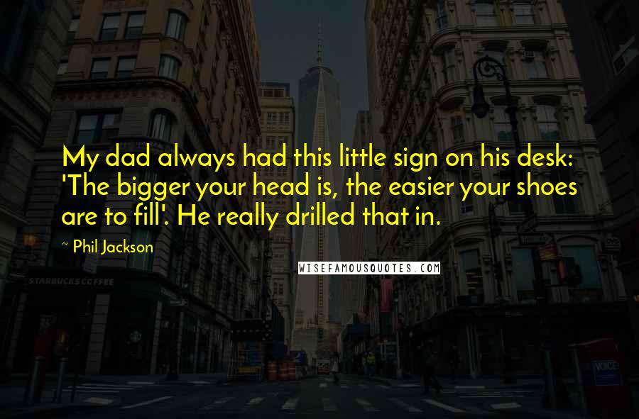 Phil Jackson Quotes: My dad always had this little sign on his desk: 'The bigger your head is, the easier your shoes are to fill'. He really drilled that in.