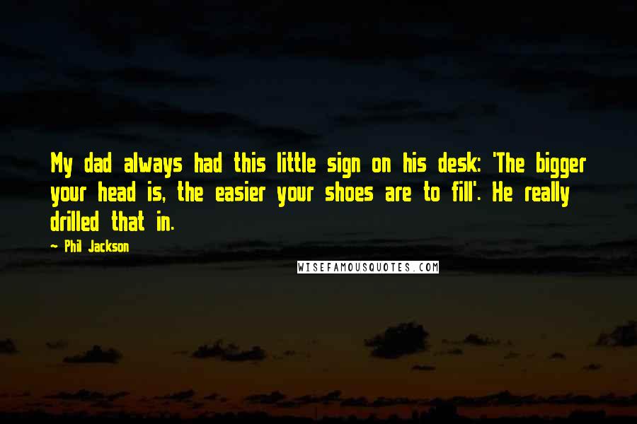 Phil Jackson Quotes: My dad always had this little sign on his desk: 'The bigger your head is, the easier your shoes are to fill'. He really drilled that in.