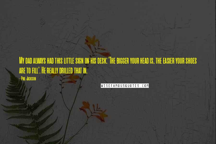 Phil Jackson Quotes: My dad always had this little sign on his desk: 'The bigger your head is, the easier your shoes are to fill'. He really drilled that in.
