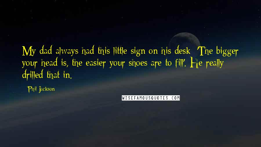 Phil Jackson Quotes: My dad always had this little sign on his desk: 'The bigger your head is, the easier your shoes are to fill'. He really drilled that in.