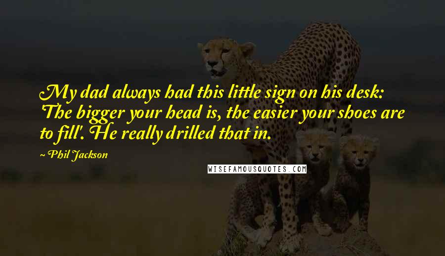 Phil Jackson Quotes: My dad always had this little sign on his desk: 'The bigger your head is, the easier your shoes are to fill'. He really drilled that in.