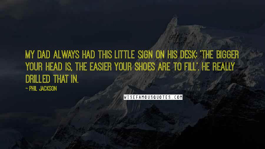 Phil Jackson Quotes: My dad always had this little sign on his desk: 'The bigger your head is, the easier your shoes are to fill'. He really drilled that in.