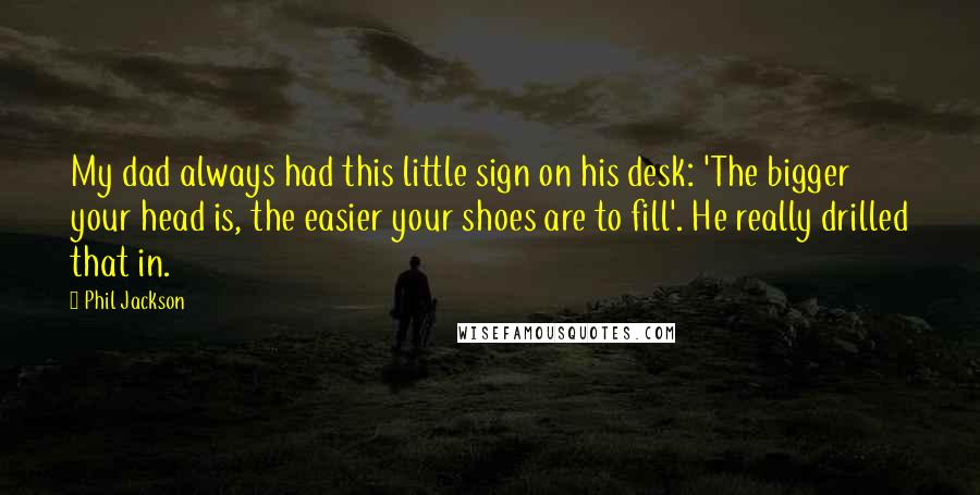 Phil Jackson Quotes: My dad always had this little sign on his desk: 'The bigger your head is, the easier your shoes are to fill'. He really drilled that in.