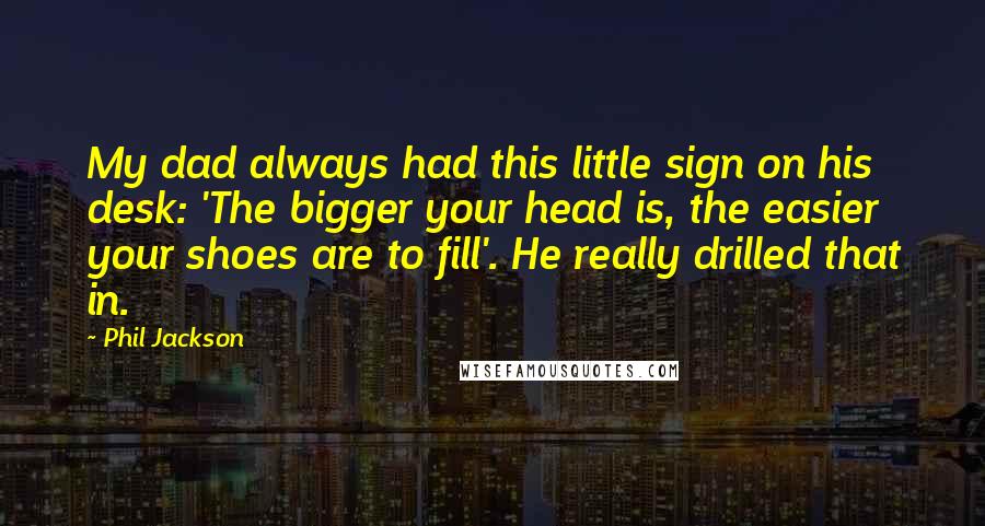 Phil Jackson Quotes: My dad always had this little sign on his desk: 'The bigger your head is, the easier your shoes are to fill'. He really drilled that in.
