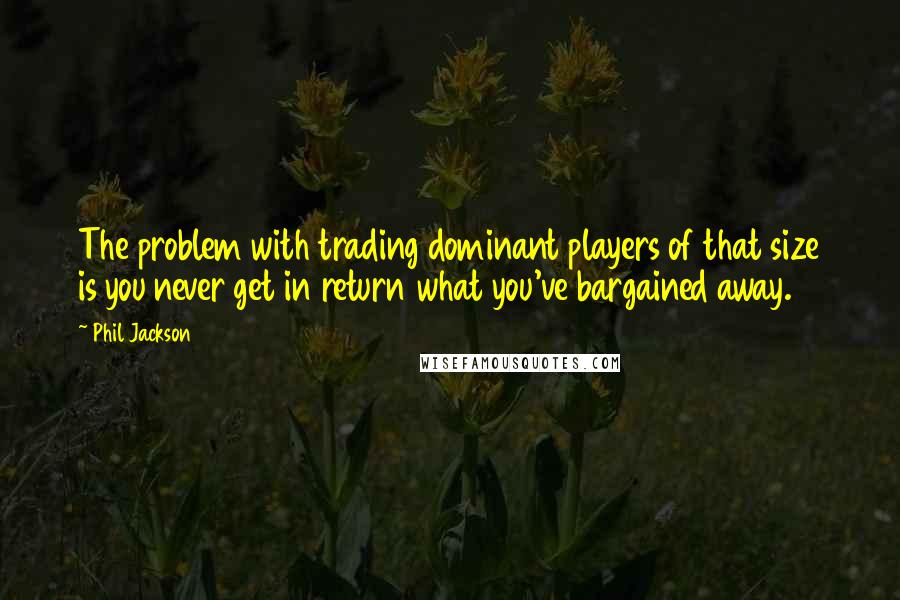 Phil Jackson Quotes: The problem with trading dominant players of that size is you never get in return what you've bargained away.