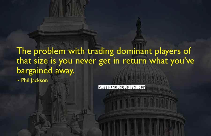 Phil Jackson Quotes: The problem with trading dominant players of that size is you never get in return what you've bargained away.