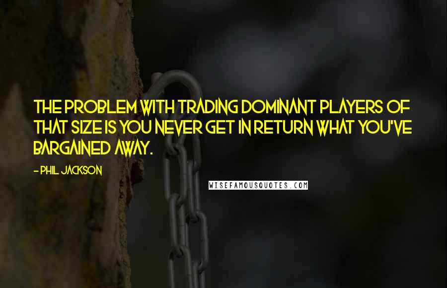 Phil Jackson Quotes: The problem with trading dominant players of that size is you never get in return what you've bargained away.