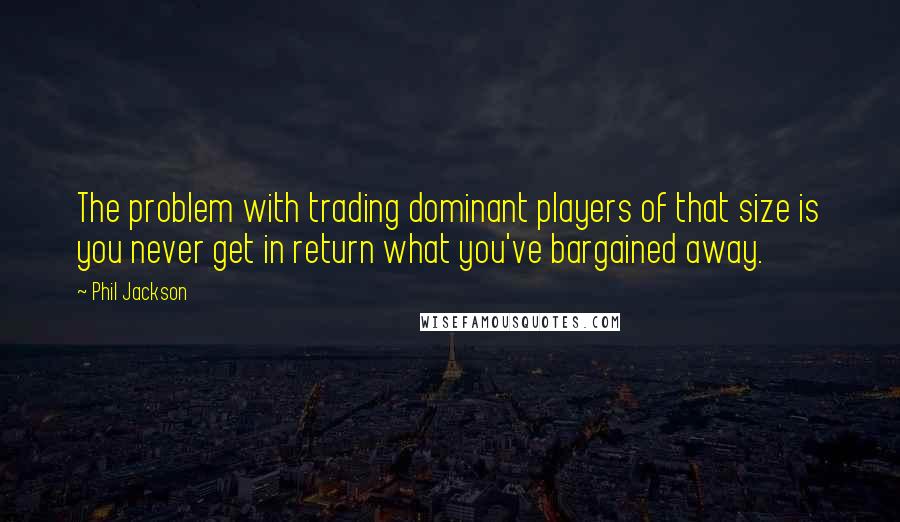 Phil Jackson Quotes: The problem with trading dominant players of that size is you never get in return what you've bargained away.