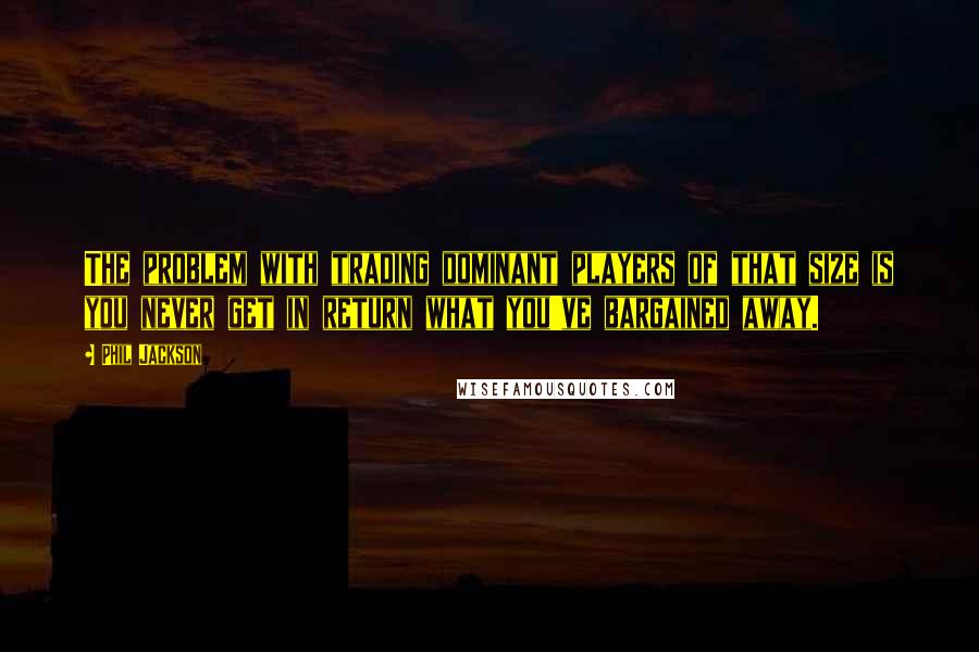 Phil Jackson Quotes: The problem with trading dominant players of that size is you never get in return what you've bargained away.
