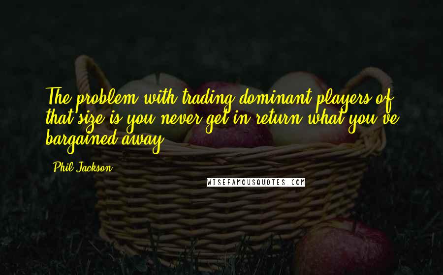 Phil Jackson Quotes: The problem with trading dominant players of that size is you never get in return what you've bargained away.