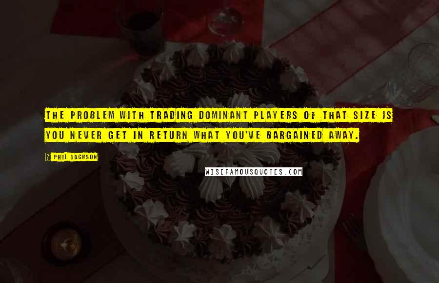 Phil Jackson Quotes: The problem with trading dominant players of that size is you never get in return what you've bargained away.