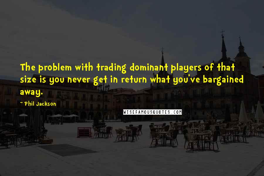 Phil Jackson Quotes: The problem with trading dominant players of that size is you never get in return what you've bargained away.