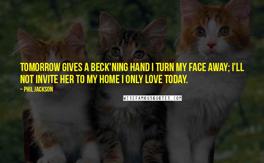 Phil Jackson Quotes: Tomorrow gives a beck'ning hand I turn my face away; I'll not invite her to my home I only love Today.