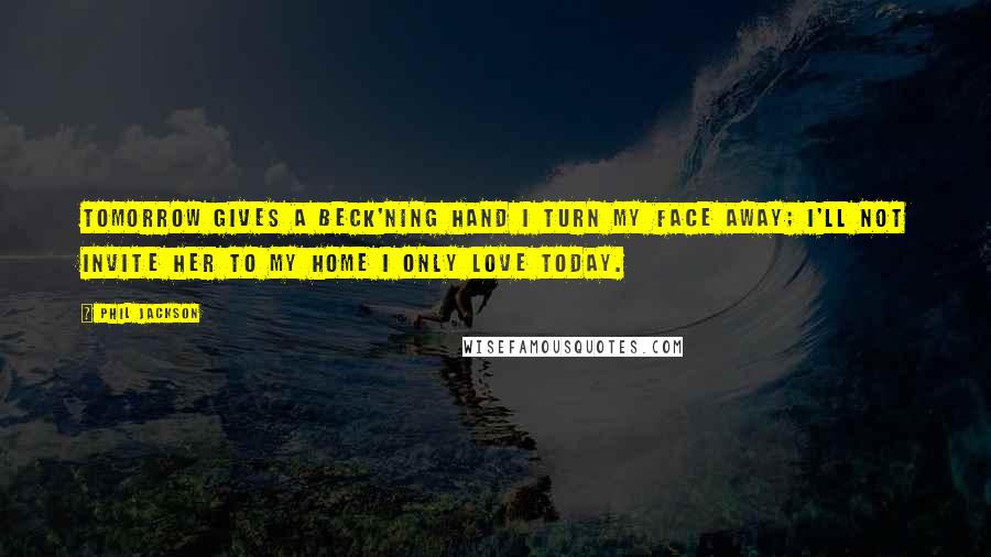Phil Jackson Quotes: Tomorrow gives a beck'ning hand I turn my face away; I'll not invite her to my home I only love Today.