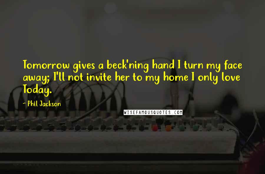 Phil Jackson Quotes: Tomorrow gives a beck'ning hand I turn my face away; I'll not invite her to my home I only love Today.