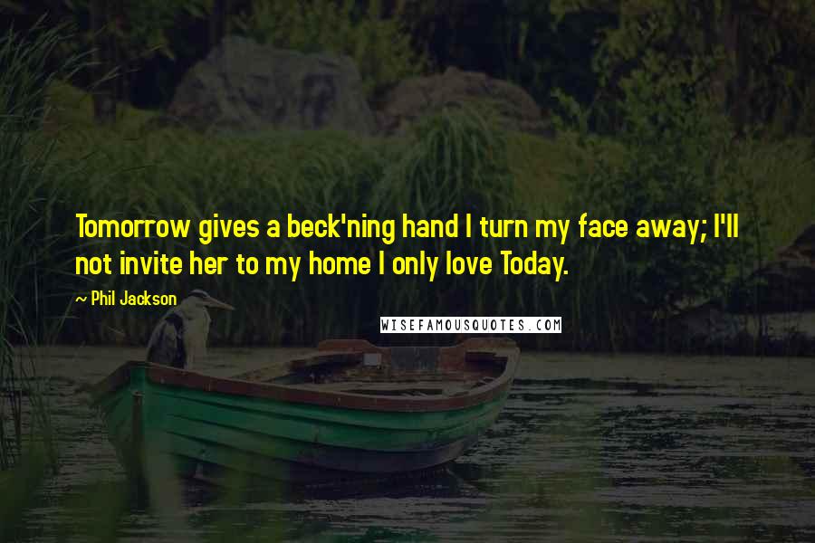 Phil Jackson Quotes: Tomorrow gives a beck'ning hand I turn my face away; I'll not invite her to my home I only love Today.