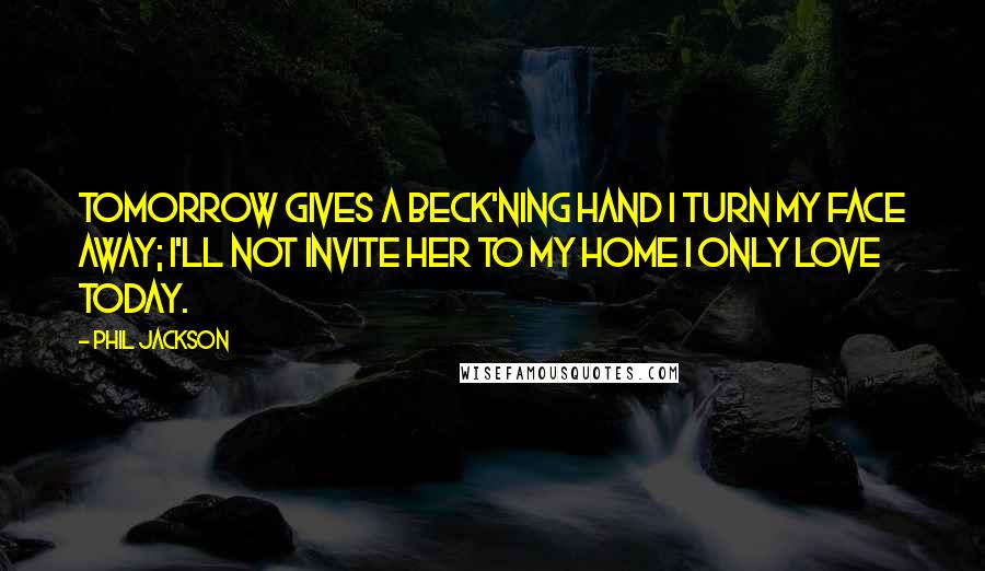 Phil Jackson Quotes: Tomorrow gives a beck'ning hand I turn my face away; I'll not invite her to my home I only love Today.