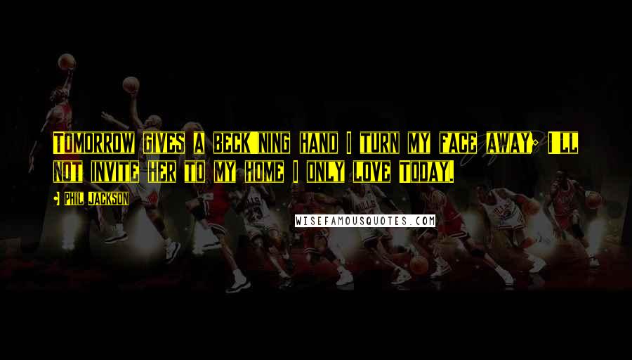 Phil Jackson Quotes: Tomorrow gives a beck'ning hand I turn my face away; I'll not invite her to my home I only love Today.