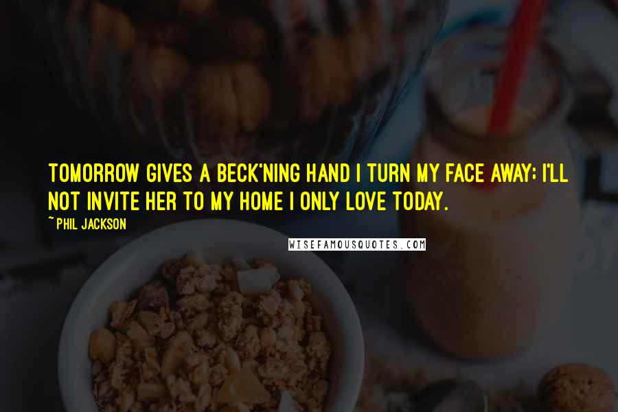 Phil Jackson Quotes: Tomorrow gives a beck'ning hand I turn my face away; I'll not invite her to my home I only love Today.