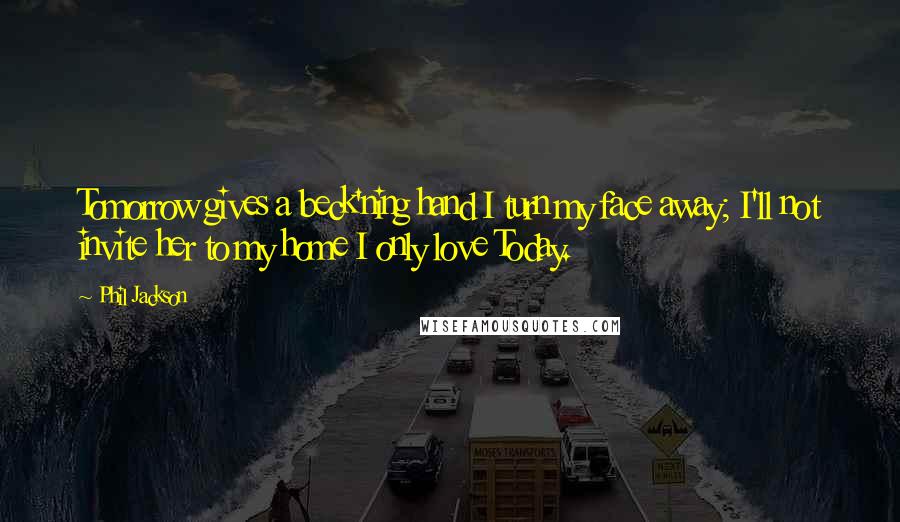 Phil Jackson Quotes: Tomorrow gives a beck'ning hand I turn my face away; I'll not invite her to my home I only love Today.