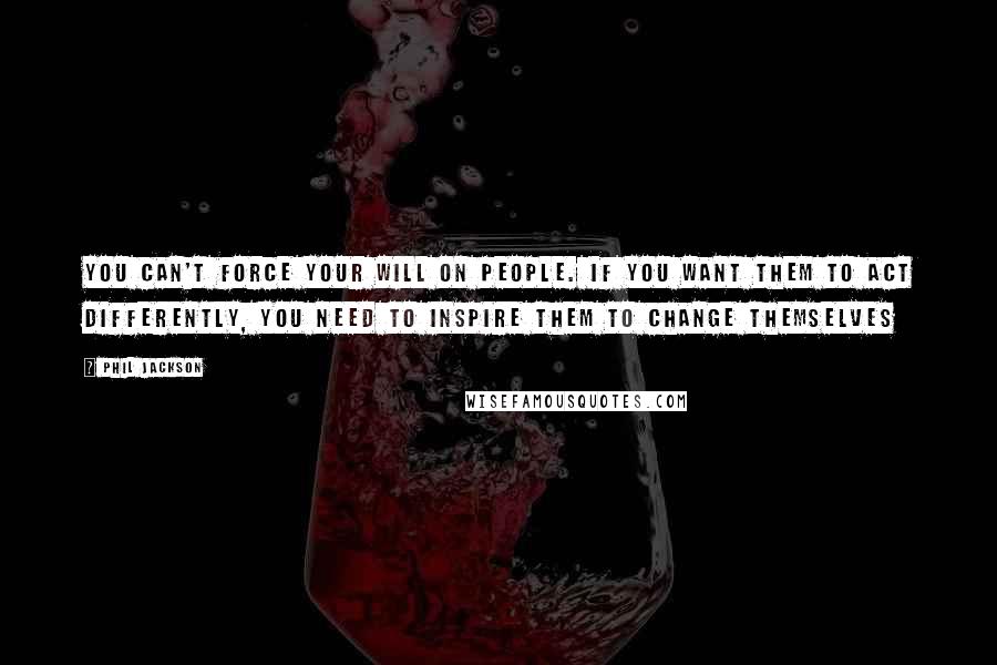 Phil Jackson Quotes: You can't force your will on people. If you want them to act differently, you need to inspire them to change themselves