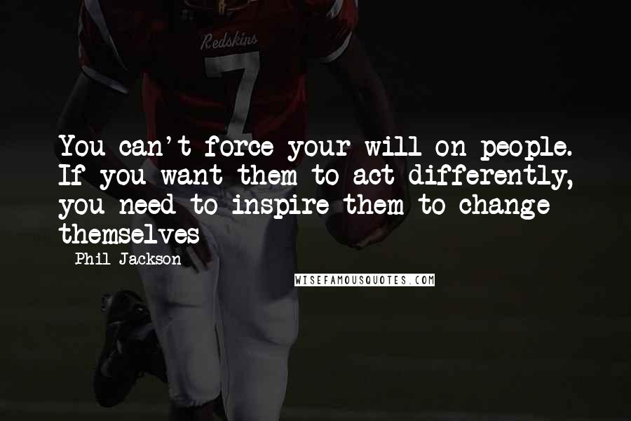 Phil Jackson Quotes: You can't force your will on people. If you want them to act differently, you need to inspire them to change themselves