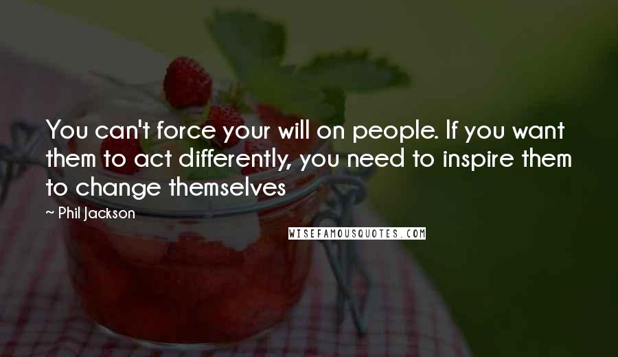 Phil Jackson Quotes: You can't force your will on people. If you want them to act differently, you need to inspire them to change themselves