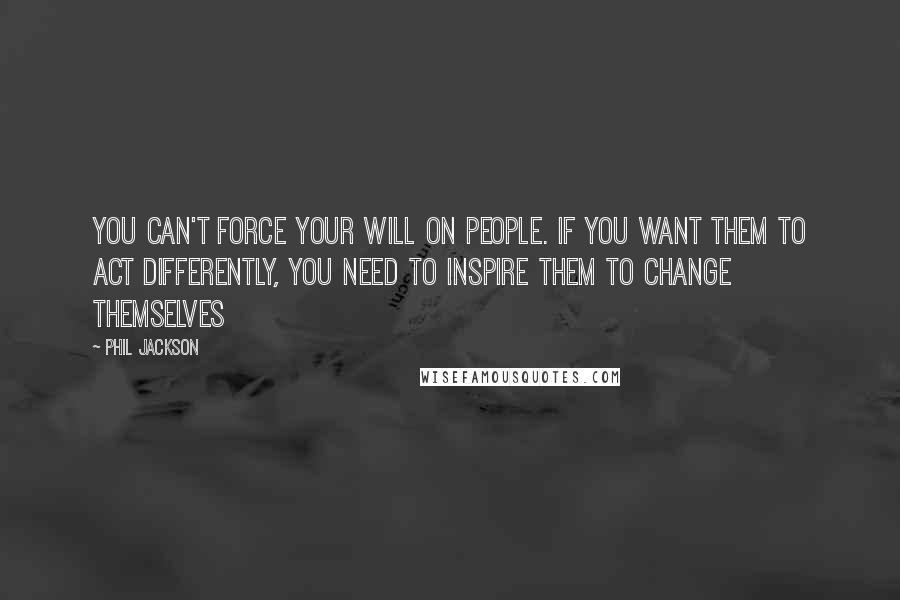 Phil Jackson Quotes: You can't force your will on people. If you want them to act differently, you need to inspire them to change themselves