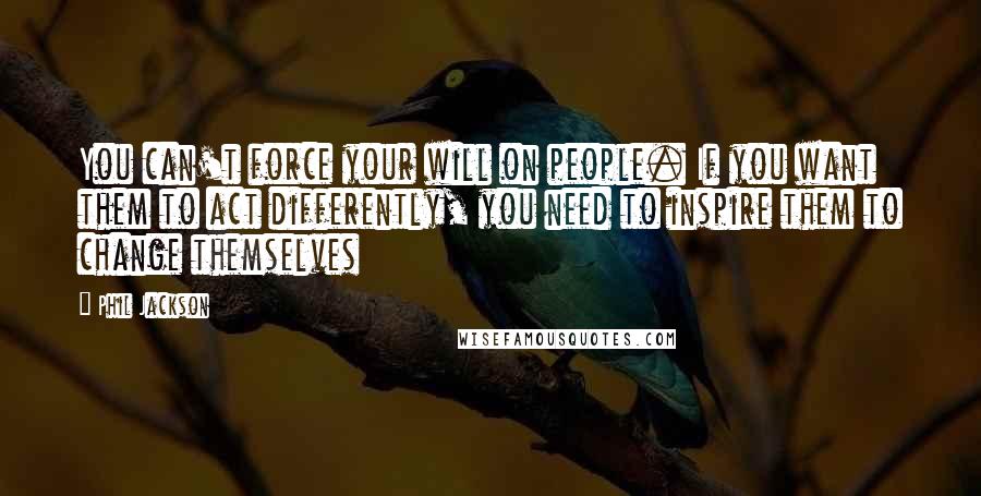 Phil Jackson Quotes: You can't force your will on people. If you want them to act differently, you need to inspire them to change themselves