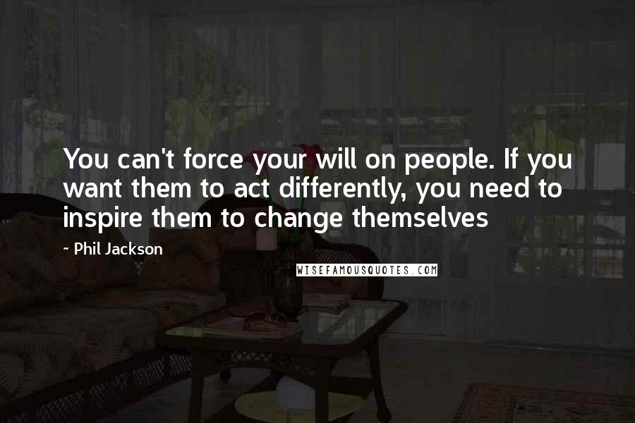 Phil Jackson Quotes: You can't force your will on people. If you want them to act differently, you need to inspire them to change themselves