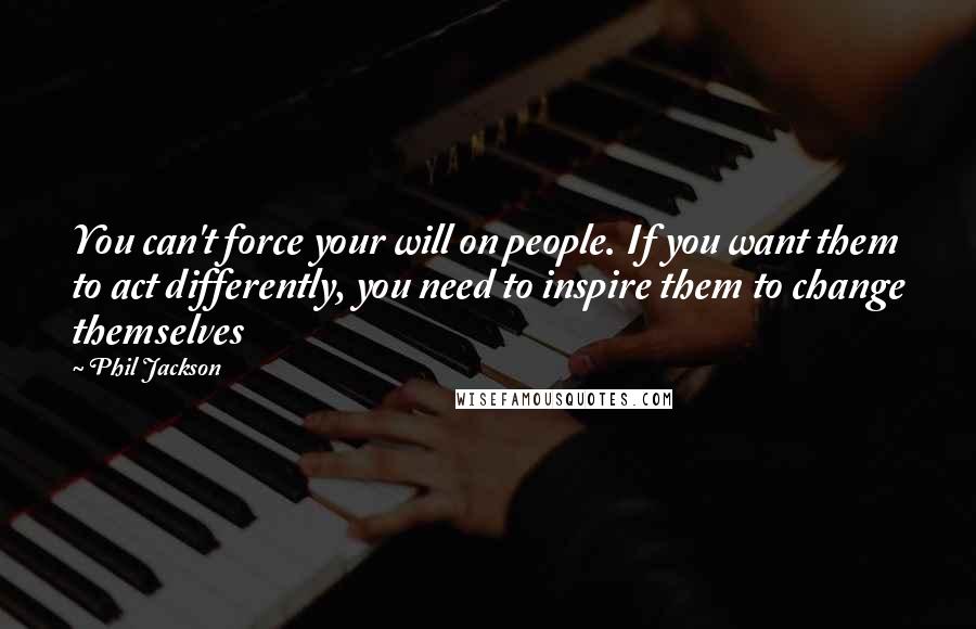 Phil Jackson Quotes: You can't force your will on people. If you want them to act differently, you need to inspire them to change themselves