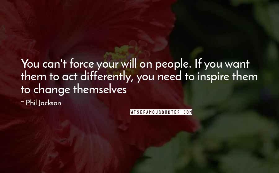 Phil Jackson Quotes: You can't force your will on people. If you want them to act differently, you need to inspire them to change themselves