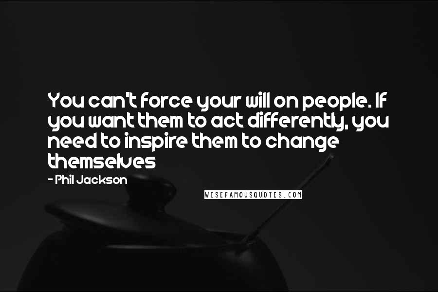 Phil Jackson Quotes: You can't force your will on people. If you want them to act differently, you need to inspire them to change themselves